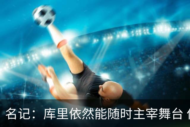 名记：库里依然能随时主宰舞台 他会不断提醒世人他有多伟大